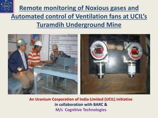 Remote monitoring of Noxious gases and
Automated control of Ventilation fans at UCIL’s
Turamdih Underground Mine
An Uranium Corporation of India Limited (UCIL) initiative
in collaboration with BARC &
M/s Cognitive Technologies
 