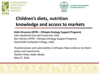 ETHIOPIAN DEVELOPMENT
RESEARCH INSTITUTE
Children’s diets, nutrition
knowledge and access to markets
Kalle Hirvonen (IFPRI – Ethiopia Strategy Support Program)
John Hoddinott (Cornell University, USA)
Bart Minten (IFPRI – Ethiopia Strategy Support Program)
David Stifel (Lafayette College, USA)
Transformation and vulnerability in Ethiopia: New evidence to inform
policy and investments
Getfam Hotel, Addis Ababa
May 27, 2016
 