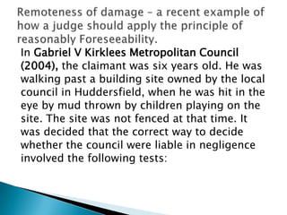 In Gabriel V Kirklees Metropolitan Council(2004), the claimant was six years old. He waswalking past a building site owned by the localcouncil in Huddersfield, when he was hit in theeye by mud thrown by children playing on thesite. The site was not fenced at that time. Itwas decided that the correct way to decidewhether the council were liable in negligenceinvolved the following tests:Remoteness of damage – a recent example of how a judge should apply the principle of reasonably Foreseeability.