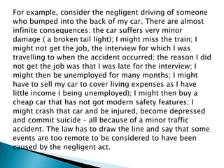 For example, consider the negligent driving of someonewho bumped into the back of my car. There are almostinfinite consequences: the car suffers very minordamage ( a broken tail light); I might miss the train; Imight not get the job, the interview for which I wastravelling to when the accident occurred; the reason I didnot get the job was that I was late for the interview; Imight then be unemployed for many months; I mighthave to sell my car to cover living expenses as I havelittle income ( being unemployed); I might then buy acheap car that has not got modern safety features; Imight crash that car and be injured, become depressedand commit suicide – all because of a minor trafficaccident. The law has to draw the line and say that someevents are too remote to be considered to have beencaused by the negligent act. 
