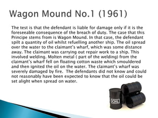 The test is that the defendant is liable for damage only if it is theforeseeable consequence of the breach of duty. The case that thisPrincipe stems from is Wagon Mound. In that case, the defendantspilt a quantity of oil whilst refuelling another ship. The oil spreadover the water to the claimant’s wharf, which was some distanceaway. The claimant was carrying out repair work to a ship. Thisinvolved welding. Molten metal ( part of the welding) from theclaimant’s wharf fell on floating cotton waste which smoulderedand then ignited the oil on the water. The claimant’s wharf wasseverely damaged by fire.  The defendants did not know and couldnot reasonably have been expected to know that the oil could beset alight when spread on water.Wagon Mound No.1 (1961)