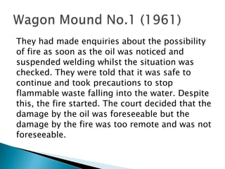 They had made enquiries about the possibilityof fire as soon as the oil was noticed andsuspended welding whilst the situation waschecked. They were told that it was safe tocontinue and took precautions to stopflammable waste falling into the water. Despitethis, the fire started. The court decided that thedamage by the oil was foreseeable but thedamage by the fire was too remote and was notforeseeable. Wagon Mound No.1 (1961)