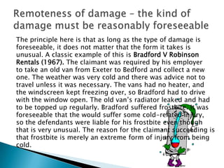 Remoteness of damage – the kind of damage must be reasonably foreseeableThe principle here is that as long as the type of damage isforeseeable, it does not matter that the form it takes isunusual. A classic example of this is Bradford V RobinsonRentals (1967). The claimant was required by his employerto take an old van from Exeter to Bedford and collect a newone. The weather was very cold and there was advice not totravel unless it was necessary. The vans had no heater, andthe windscreen kept freezing over, so Bradford had to drivewith the window open. The old van’s radiator leaked and hadto be topped up regularly. Bradford suffered frostbite. It wasforeseeable that the would suffer some cold-related injury,so the defendants were liable for his frostbite even thoughthat is very unusual. The reason for the claimant succeeding isthat frostbite is merely an extreme form of injury from beingcold.