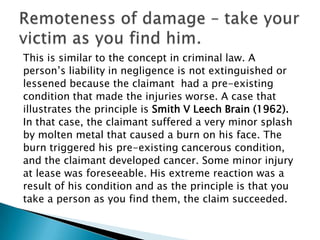 This is similar to the concept in criminal law. Aperson’s liability in negligence is not extinguished orlessened because the claimant  had a pre-existingcondition that made the injuries worse. A case thatillustrates the principle is Smith V Leech Brain (1962).In that case, the claimant suffered a very minor splashby molten metal that caused a burn on his face. Theburn triggered his pre-existing cancerous condition,and the claimant developed cancer. Some minor injuryat lease was foreseeable. His extreme reaction was aresult of his condition and as the principle is that youtake a person as you find them, the claim succeeded. Remoteness of damage – take your victim as you find him.