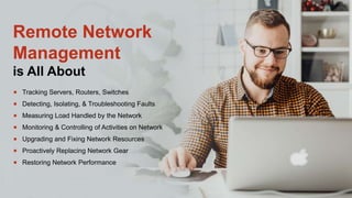Remote Network
Management
is All About
 Tracking Servers, Routers, Switches
 Detecting, Isolating, & Troubleshooting Faults
 Measuring Load Handled by the Network
 Monitoring & Controlling of Activities on Network
 Upgrading and Fixing Network Resources
 Proactively Replacing Network Gear
 Restoring Network Performance
 