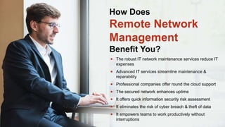  The robust IT network maintenance services reduce IT
expenses
 Advanced IT services streamline maintenance &
reparability
 Professional companies offer round the cloud support
 The secured network enhances uptime
 It offers quick information security risk assessment
 It eliminates the risk of cyber breach & theft of data
 It empowers teams to work productively without
interruptions
How Does
Remote Network
Management
Benefit You?
 