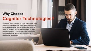Cogniter Technologies in India has made itself
stand out by being the best services provider
of remote network management services. A
team of experts is fully experienced to build
uninterrupted IT operations & infrastructure,
ensure network redundancy, minimize
downtime, and more.
Why Choose
Cogniter Technologies?
 