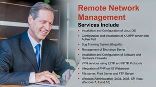  Installation and Configuration of Linux OS
 Configuration and Installation of XAMPP server with
Active Perl
 Bug Tracking System (Bugzilla)
 Management of Exchange Server
 Installation and Configuration of Software and
Hardware Firewalls
 VPN services using L2TP and PPTP Protocols
 Integration of PHP on IIS Webserver
 File server, Print Server and FTP Server
 Windows Administration (2003, 2008, XP, Vista,
Windows 7, 8 and 10)
Remote Network
Management
Services Include
 
