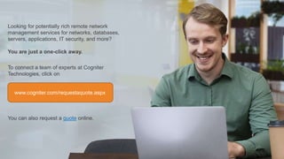Looking for potentially rich remote network
management services for networks, databases,
servers, applications, IT security, and more?
You are just a one-click away.
To connect a team of experts at Cogniter
Technologies, click on
You can also request a quote online.
www.cogniter.com/requestaquote.aspx
 