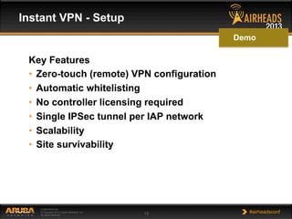 CONFIDENTIAL
© Copyright 2013. Aruba Networks, Inc.
All rights reserved 13 #airheadsconf
Key Features
•  Zero-touch (remote) VPN configuration
•  Automatic whitelisting
•  No controller licensing required
•  Single IPSec tunnel per IAP network
•  Scalability
•  Site survivability
Instant VPN - Setup
Demo
 