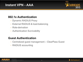 CONFIDENTIAL
© Copyright 2013. Aruba Networks, Inc.
All rights reserved 14 #airheadsconf
802.1x Authentication
–  Dynamic RADIUS Proxy
–  External RADIUS & load-balancing
–  Role-derivation
–  Authentication Survivability
Guest Authentication
–  Centralized guest management – ClearPass Guest
–  RADIUS accounting
Instant VPN - AAA
 
