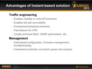 CONFIDENTIAL
© Copyright 2013. Aruba Networks, Inc.
All rights reserved 19 #airheadsconf
Traffic engineering
–  Enables mobility in multi-AP branches
–  Enables full site survivability
–  Constrained broadcast domains
–  Fast failover for VPN
–  Locally enforced QoS, mDNS optimization, etc.
Management
–  Centralized configuration, firmware management,
troubleshooting
–  Investment protection as branch grows into campus
Advantages of Instant-based solution
 