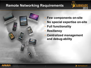 CONFIDENTIAL
© Copyright 2013. Aruba Networks, Inc.
All rights reserved 7 #airheadsconf
Remote Networking Requirements
•  Few components on-site
•  No special expertise on-site
•  Full functionality
•  Resiliency
•  Centralized management
and debug-ability
 