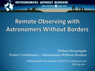 Remote Observing with Astronomers Without Borders Thilina Heenatigala Project Coordinator – Astronomers Without Borders Global Hands-On Universe (GHOU) Conference 2011 July 29 2011 -  