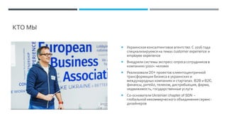 КТО МЫ
 Украинскоеконсалтинговое агентство.С 2016 года
специализируемся на темах customer experience и
employee experience
 Внедряли системы экспресс-опроса сотрудников в
компаниях 5000+ человек
 Реализовали 20+ проектов клиентоцентричной
трансформации бизнеса в украинских и
международных компаниях и стартапах. B2B и B2C,
финансы, ритейл, телеком, дистрибьюция, фарма,
недвижимость, государственные услуги
 Со-основатели Ukrainian chapter of SDN –
глобальной некоммерческого объединения сервис-
дизайнеров
 