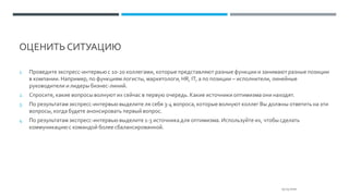 ОЦЕНИТЬ СИТУАЦИЮ
25.03.2020
1. Проведите экспресс-интервью с 10-20 коллегами, которые представляют разные функции и занимают разные позиции
в компании. Например, по функциям логисты, маркетологи, HR, IT, а по позиции – исполнители, линейные
руководители и лидеры бизнес-линий.
2. Спросите, какие вопросы волнуют их сейчас в первую очередь. Какие источники оптимизма они находят.
3. По результатам экспресс-интервью выделите ля себя 3-4 вопроса, которые волнуют коллег Вы должны ответить на эти
вопросы, когда будете анонсировать первый вопрос.
4. По результатам экспресс-интервью выделите 1-3 источника для оптимизма. Используйте их, чтобы сделать
коммуникациюс командой более сбалансированной.
 
