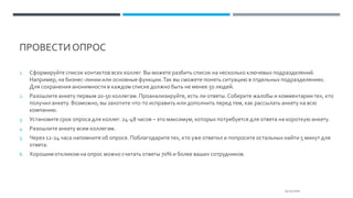 ПРОВЕСТИ ОПРОС
1. Сформируйте список контактов всех коллег. Вы можете разбить список на несколько ключевых подразделений.
Например, на бизнес-линии или основныефункции.Так вы сможете понять ситуацию в отдельных подразделениях.
Для сохранения анонимности в каждом списке должно быть не менее 50 людей.
2. Разошлите анкету первым 20-50 коллегам. Проанализируйте, есть ли ответы.Соберите жалобы и комментарии тех, кто
получил анкету. Возможно, вы захотите что-то исправить или дополнить перед тем, как рассылать анкету на всю
компанию.
3. Установите срок опроса для коллег. 24-48 часов – это максимум, которых потребуется для ответа на короткую анкету.
4. Разошлите анкету всем коллегам.
5. Через 12-24 часа напомните об опросе. Поблагодарите тех, кто уже ответил и попросите остальных найти 5 минут для
ответа.
6. Хорошим откликом на опрос можно считать ответы 70% и более ваших сотрудников.
25.03.2020
 