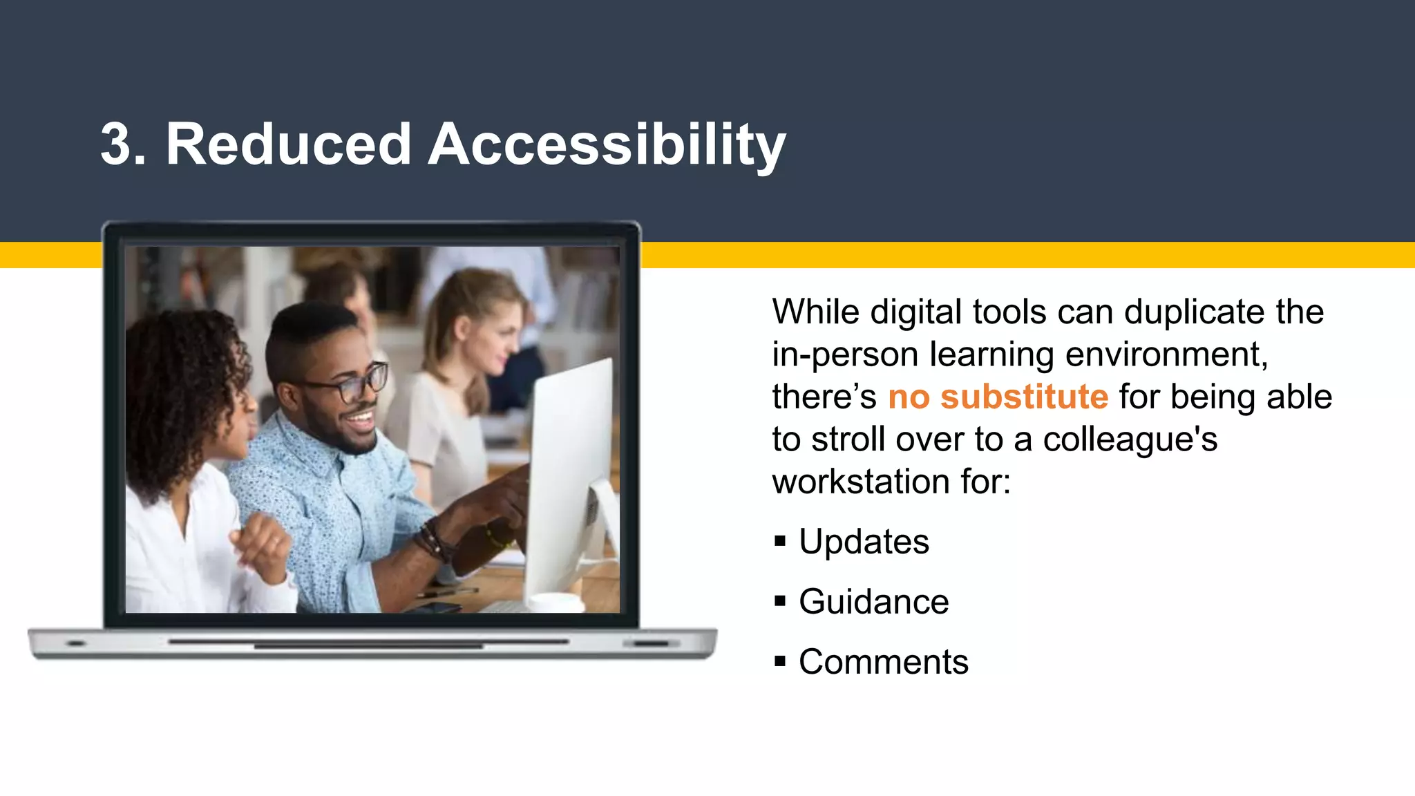 3. Reduced Accessibility
While digital tools can duplicate the
in-person learning environment,
there’s no substitute for being able
to stroll over to a colleague's
workstation for:
 Updates
 Guidance
 Comments
 