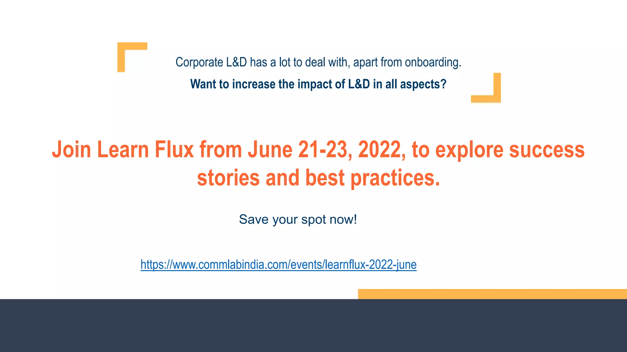 Corporate L&D has a lot to deal with, apart from onboarding.
Want to increase the impact of L&D in all aspects?
Join Learn Flux from June 21-23, 2022, to explore success
stories and best practices.
https://www.commlabindia.com/events/learnflux-2022-june
Save your spot now!
 