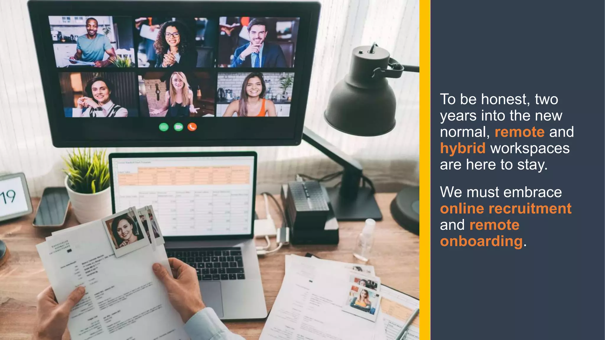 To be honest, two
years into the new
normal, remote and
hybrid workspaces
are here to stay.
We must embrace
online recruitment
and remote
onboarding.
 