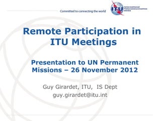 Remote Participation in
    ITU Meetings

 Presentation to UN Permanent
 Missions – 26 November 2012

    Guy Girardet, ITU, IS Dept
       guy.girardet@itu.int

                                 International
                                 Telecommunication
                                 Union
 