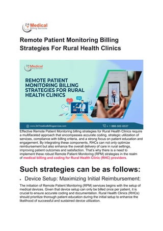 Remote Patient Monitoring Billing
Strategies For Rural Health Clinics
Effective Remote Patient Monitoring billing strategies for Rural Health Clinics require
a multifaceted approach that encompasses accurate coding, strategic utilization of
services, compliance with billing criteria, and a strong focus on patient education and
engagement. By integrating these components, RHCs can not only optimize
reimbursement but also enhance the overall delivery of care in rural settings,
improving patient outcomes and satisfaction. That’s why there is a need to
implement these robust Remote Patient Monitoring (RPM) strategies in the realm
of medical billing and coding for Rural Health Clinic (RHC) providers.
Such strategies can be as follows:
 Device Setup: Maximizing Initial Reimbursement:
The initiation of Remote Patient Monitoring (RPM) services begins with the setup of
medical devices. Given that device setup can only be billed once per patient, it is
crucial to ensure accurate coding and documentation. Rural Health Clinics (RHCs)
should prioritize thorough patient education during the initial setup to enhance the
likelihood of successful and sustained device utilization.
 