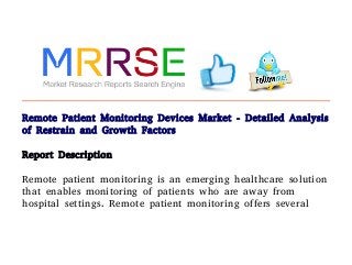 Remote Patient Monitoring Devices Market - Detailed Analysis
of Restrain and Growth Factors
Report Description
Remote patient monitoring is an emerging healthcare solution
that enables monitoring of patients who are away from
hospital settings. Remote patient monitoring offers several
 