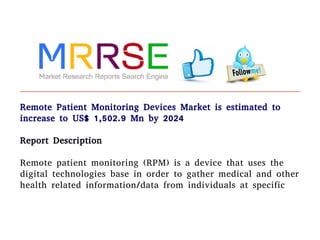 Remote Patient Monitoring Devices Market is estimated to
increase to US$ 1,502.9 Mn by 2024
Report Description
Remote patient monitoring (RPM) is a device that uses the
digital technologies base in order to gather medical and other
health related information/data from individuals at specific
 