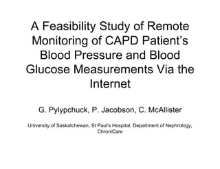 A Feasibility Study of Remote
 Monitoring of CAPD Patient’s
  Blood Pressure and Blood
Glucose Measurements Via the
             Internet

    G. Pylypchuck, P. Jacobson, C. McAllister
University of Saskatchewan, St Paul’s Hospital, Department of Nephrology,
                               ChroniCare
 