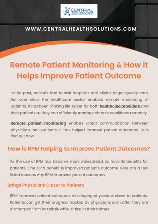 Remote patient monitoring enables direct communication between
physicians and patients. It has helped improve patient outcomes. Let’s
find out how.
In the past, patients had to visit hospitals and clinics to get quality care.
But ever since the healthcare sector enabled remote monitoring of
patients, it has been making life easier for both healthcare providers and
their patients as they can efficiently manage chronic conditions remotely.
Remote Patient Monitoring & How it
Helps Improve Patient Outcome
WWW.CENTRALHEALTHSOLUTIONS.COM
How is RPM Helping to Improve Patient Outcomes?
As the use of RPM has become more widespread, so have its benefits for
patients. One such benefit is improved patients outcome. Here are a few
listed reasons why RPM improves patient outcomes.
Brings Physicians Closer to Patients
RPM improves patient outcomes by bringing physicians closer to patients.
Patients can get their progress tracked by physicians even after they are
discharged from hospitals while sitting in their homes.
 