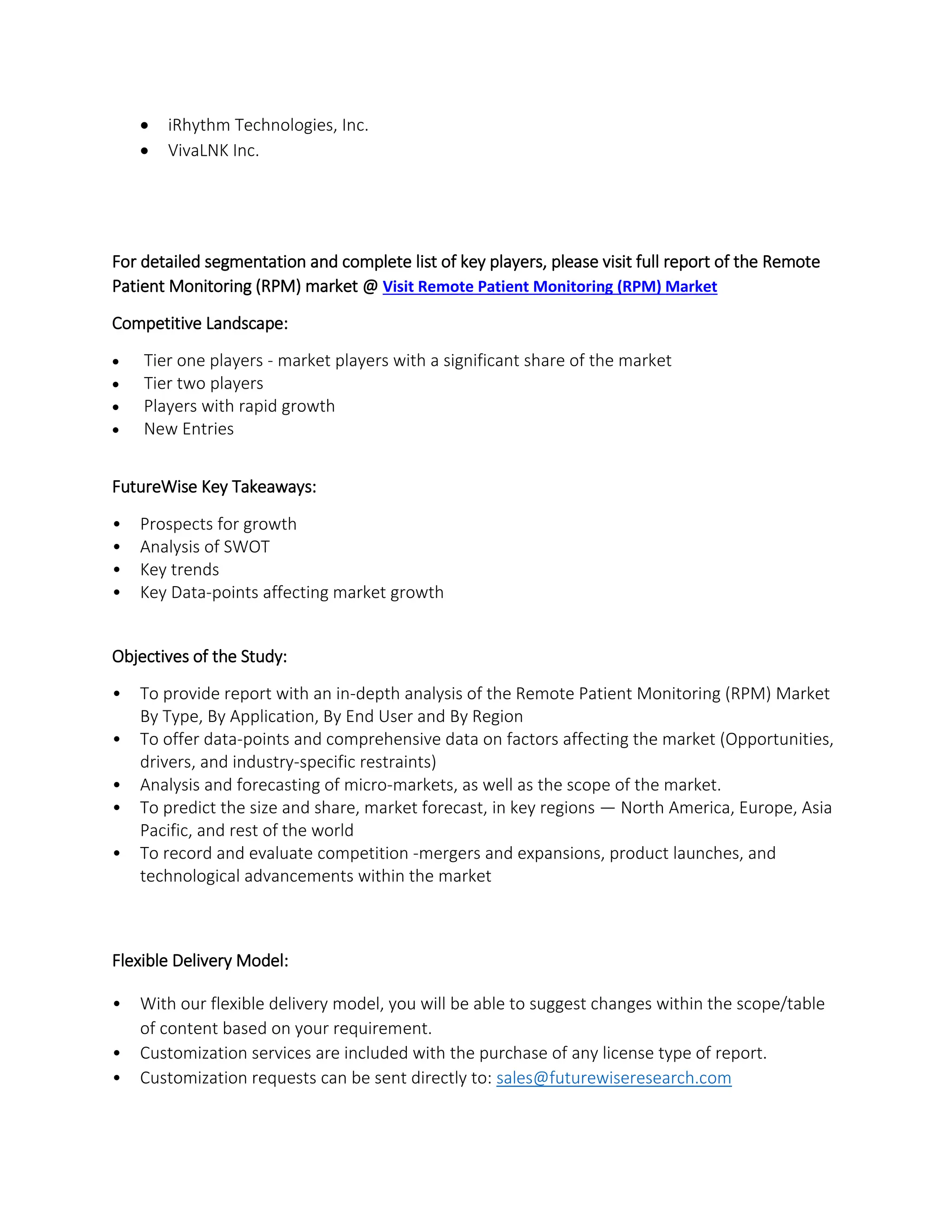  iRhythm Technologies, Inc.
 VivaLNK Inc.
For detailed segmentation and complete list of key players, please visit full report of the Remote
Patient Monitoring (RPM) market @ Visit Remote Patient Monitoring (RPM) Market
Competitive Landscape:
 Tier one players - market players with a significant share of the market
 Tier two players
 Players with rapid growth
 New Entries
FutureWise Key Takeaways:
• Prospects for growth
• Analysis of SWOT
• Key trends
• Key Data-points affecting market growth
Objectives of the Study:
• To provide report with an in-depth analysis of the Remote Patient Monitoring (RPM) Market
By Type, By Application, By End User and By Region
• To offer data-points and comprehensive data on factors affecting the market (Opportunities,
drivers, and industry-specific restraints)
• Analysis and forecasting of micro-markets, as well as the scope of the market.
• To predict the size and share, market forecast, in key regions — North America, Europe, Asia
Pacific, and rest of the world
• To record and evaluate competition -mergers and expansions, product launches, and
technological advancements within the market
Flexible Delivery Model:
• With our flexible delivery model, you will be able to suggest changes within the scope/table
of content based on your requirement.
• Customization services are included with the purchase of any license type of report.
• Customization requests can be sent directly to: sales@futurewiseresearch.com
 