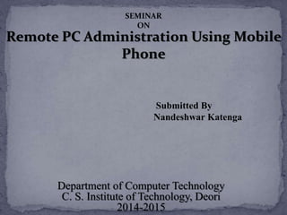 Remote PC Administration Using Mobile
Phone
Submitted By
Nandeshwar Katenga
Department of Computer Technology
C. S. Institute of Technology, Deori
2014-2015
SEMINAR
ON
 