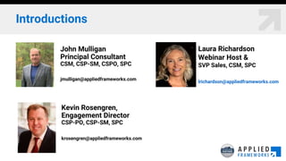 Introductions
Laura Richardson
Webinar Host &
SVP Sales, CSM, SPC
lrichardson@appliedframeworks.com
John Mulligan
Principal Consultant
CSM, CSP-SM, CSPO, SPC
jmulligan@appliedframeworks.com
Kevin Rosengren,
Engagement Director
CSP-PO, CSP-SM, SPC
krosengren@appliedframeworks.com
 