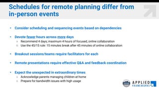 Schedules for remote planning differ from
in-person events
• Consider scheduling and sequencing events based on dependencies
• Devote fewer hours across more days
○ Recommend 4 days; maximum 4 hours of focused, online collaboration
○ Use the 45/15 rule: 15 minutes break after 45 minutes of online collaboration
• Breakout sessions/teams require facilitators for each
• Remote presentations require effective Q&A and feedback coordination
• Expect the unexpected in extraordinary times
○ Acknowledge parents managing children at home
○ Prepare for bandwidth issues with high usage
 