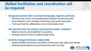 Skilled facilitation and coordination will
be required
• Designate several roles to orchestrate people, logistics and tools
○ Planning Lead: senior, central galvanizing facilitator for planning event
○ Scrum Masters: arms and legs of Planning Lead, one for each team
○ Tool Lead: lead for collaboration and communication tools
• Set specific times for product and business leader “rotations”
○ Balance drop-ins and availability for questions
○ Schedule specific times to rotate through teams
• Actively manage timeboxes; adjust daily
○ Clearly establish time-boxes and adhere to them each day; adjust accordingly
○ Rehearse presentations to ensure presenters don’t run long
 