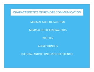 CHARACTERISTICS OF REMOTE COMMUNICATION
MINIMAL	
  FACE-­‐TO-­‐FACE	
  TIME	
  
MINIMAL	
  INTERPERSONAL	
  CUES	
  
WRITTEN	
  
ASYNCRHONOUS	
  
CULTURAL	
  AND/OR	
  LINGUISTIC	
  DIFFERENCES	
  

 