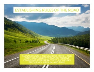 ESTABLISHING RULES OF THE ROAD

MANAGERS NEED TO ESTABLISH, MODEL, AND
COACH EMPLOYEES TO EMPLOY POSITIVE
COMMUNICATIONS PRACTICES, INCLUDING
FREQUENCY, MEDIUM, AND TONE.

 