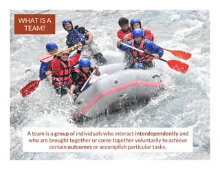 WHAT IS A
TEAM?

A team is a group of individuals who interact interdependently and
who are brought together or come together voluntarily to achieve
certain outcomes or accomplish particular tasks.

 