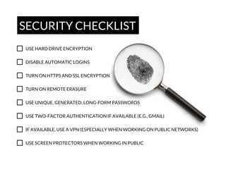 SECURITY CHECKLIST
USE HARD DRIVE ENCRYPTION
DISABLE AUTOMATIC LOGINS
TURN ON HTTPS AND SSL ENCRYPTION
TURN ON REMOTE ERASURE
USE UNIQUE, GENERATED, LONG-FORM PASSWORDS
USE TWO-FACTOR AUTHENTICATION IF AVAILABLE (E.G., GMAIL)
IF AVAILABLE, USE A VPN (ESPECIALLY WHEN WORKING ON PUBLIC NETWORKS)
USE SCREEN PROTECTORS WHEN WORKING IN PUBLIC

 