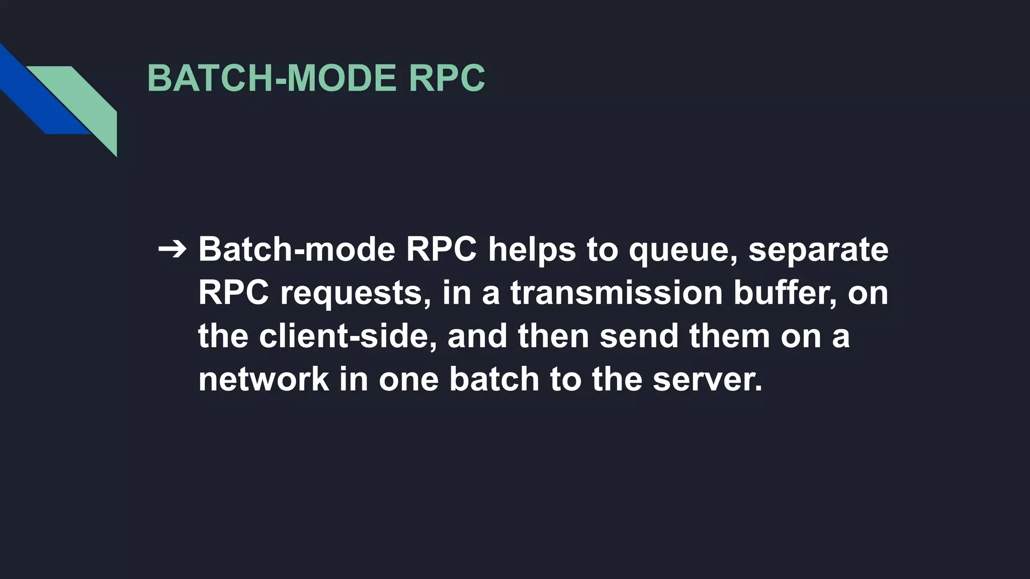 BATCH-MODE RPC
➔ Batch-mode RPC helps to queue, separate
RPC requests, in a transmission buffer, on
the client-side, and then send them on a
network in one batch to the server.
 