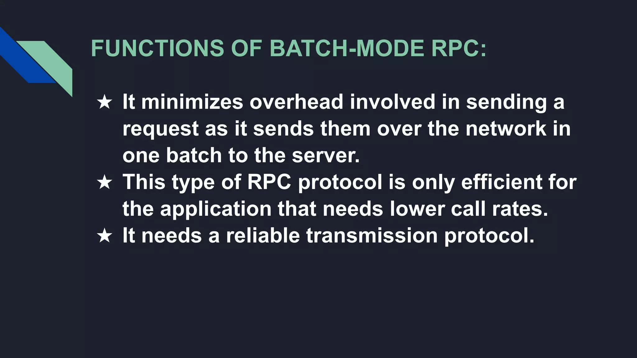FUNCTIONS OF BATCH-MODE RPC:
★ It minimizes overhead involved in sending a
request as it sends them over the network in
one batch to the server.
★ This type of RPC protocol is only efficient for
the application that needs lower call rates.
★ It needs a reliable transmission protocol.
 