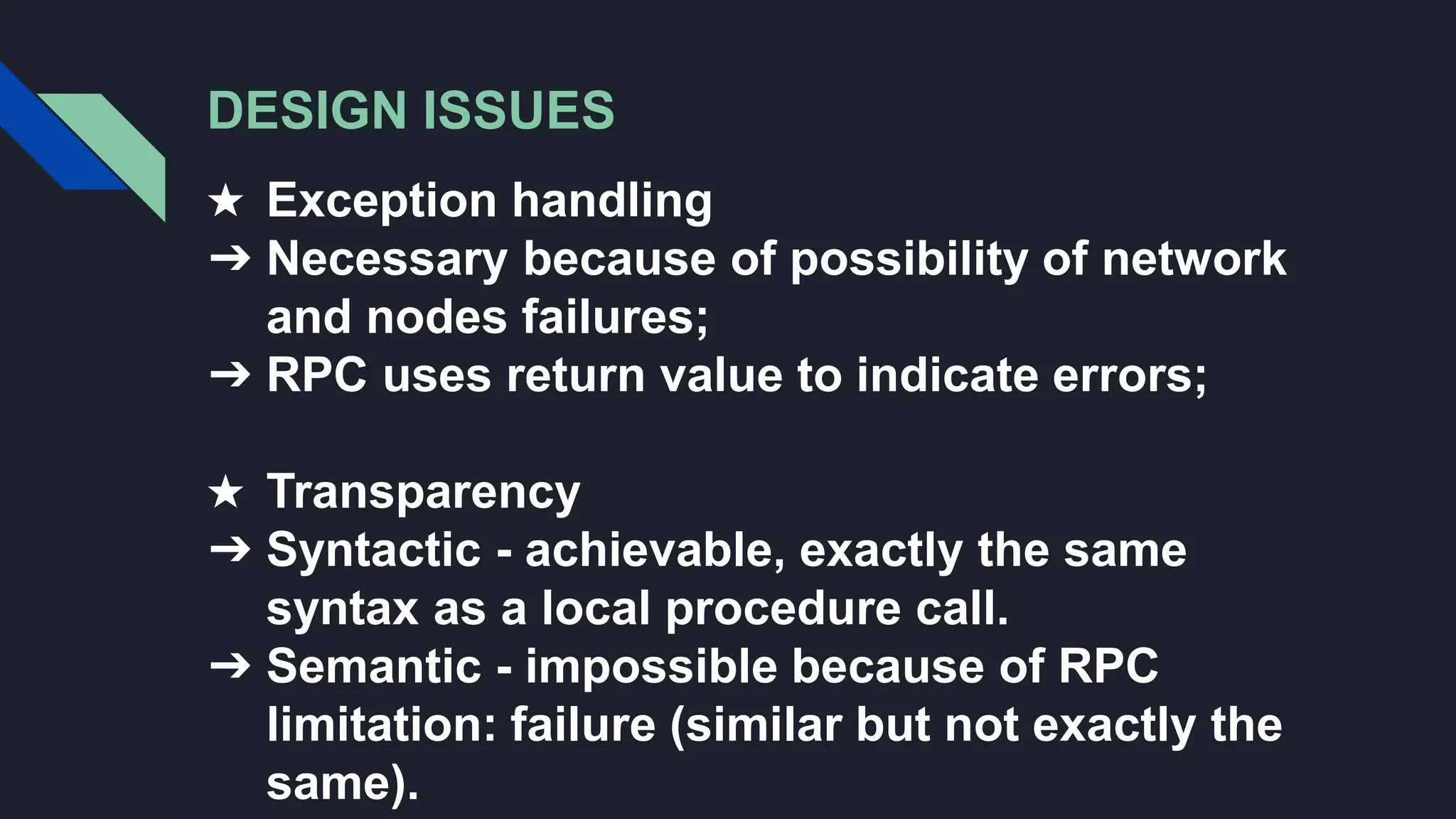 DESIGN ISSUES
★ Exception handling
➔ Necessary because of possibility of network
and nodes failures;
➔ RPC uses return value to indicate errors;
★ Transparency
➔ Syntactic - achievable, exactly the same
syntax as a local procedure call.
➔ Semantic - impossible because of RPC
limitation: failure (similar but not exactly the
same).
 