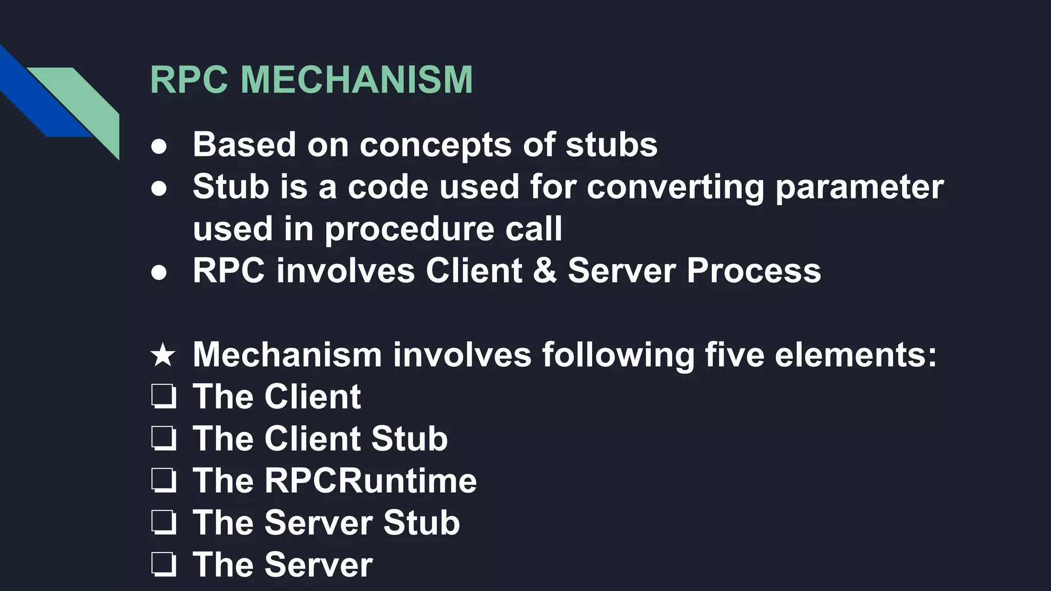 RPC MECHANISM
● Based on concepts of stubs
● Stub is a code used for converting parameter
used in procedure call
● RPC involves Client & Server Process
★ Mechanism involves following five elements:
❏ The Client
❏ The Client Stub
❏ The RPCRuntime
❏ The Server Stub
❏ The Server
 