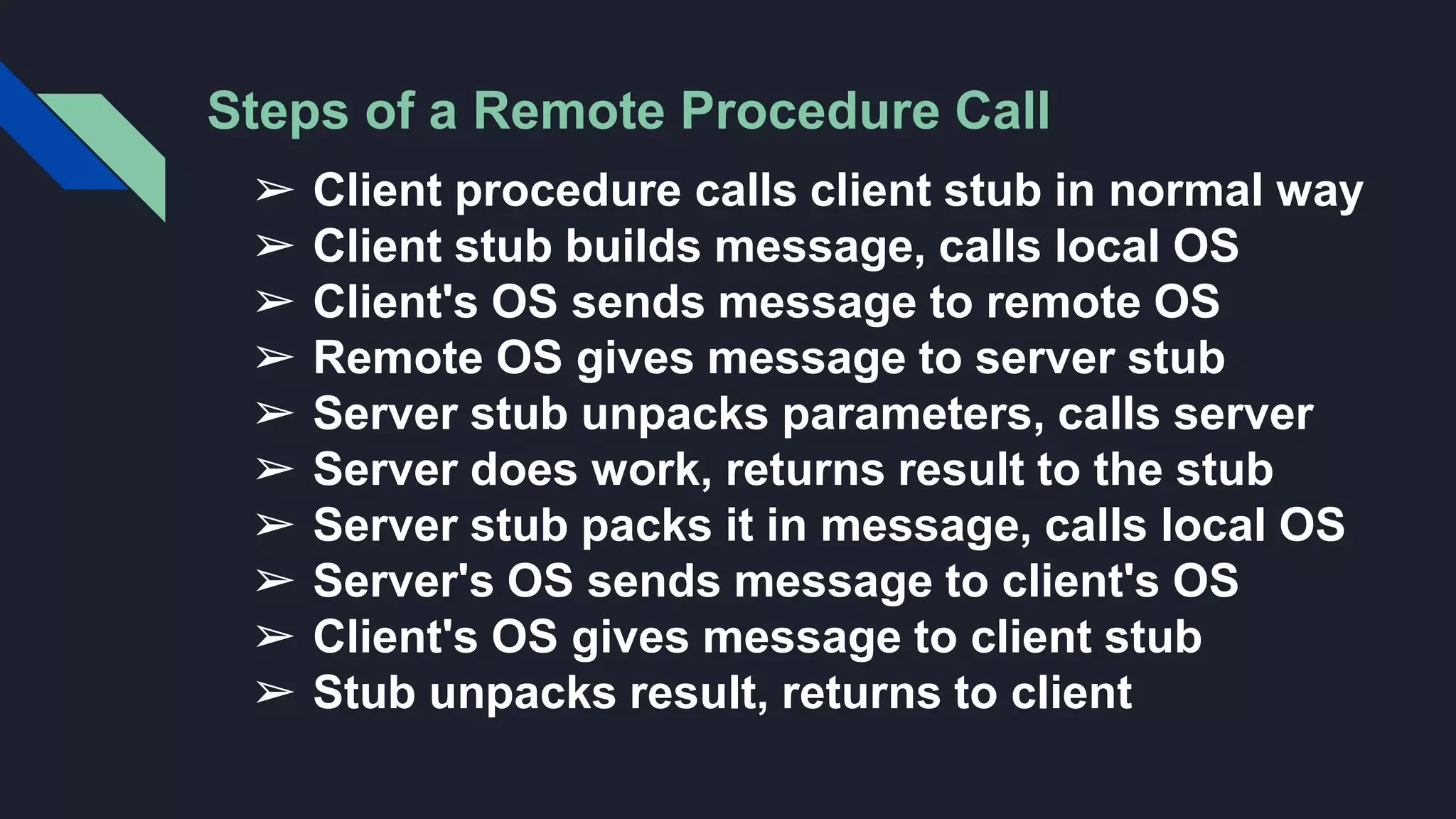 Steps of a Remote Procedure Call
➢ Client procedure calls client stub in normal way
➢ Client stub builds message, calls local OS
➢ Client's OS sends message to remote OS
➢ Remote OS gives message to server stub
➢ Server stub unpacks parameters, calls server
➢ Server does work, returns result to the stub
➢ Server stub packs it in message, calls local OS
➢ Server's OS sends message to client's OS
➢ Client's OS gives message to client stub
➢ Stub unpacks result, returns to client
 