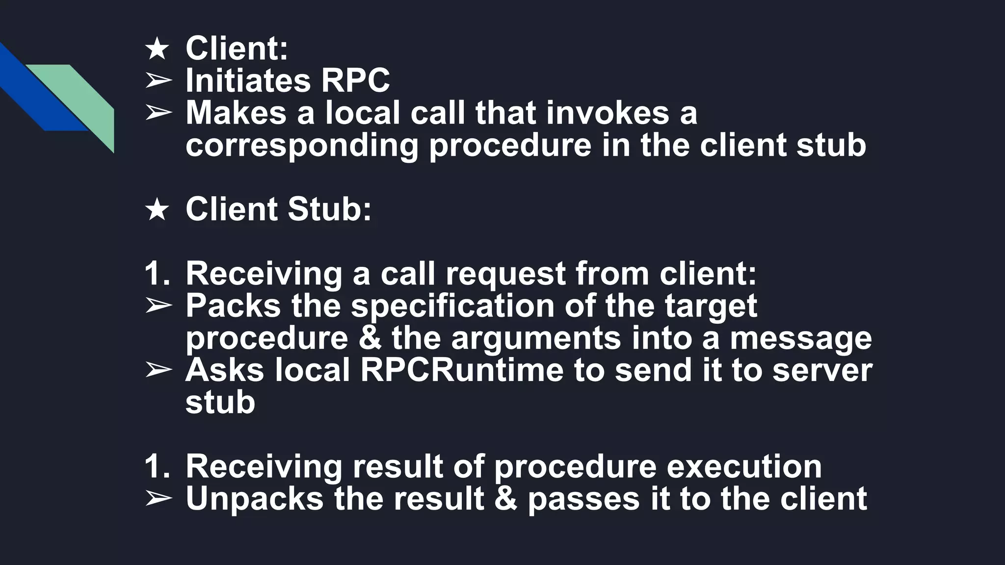 ★ Client:
➢ Initiates RPC
➢ Makes a local call that invokes a
corresponding procedure in the client stub
★ Client Stub:
1. Receiving a call request from client:
➢ Packs the specification of the target
procedure & the arguments into a message
➢ Asks local RPCRuntime to send it to server
stub
1. Receiving result of procedure execution
➢ Unpacks the result & passes it to the client
 