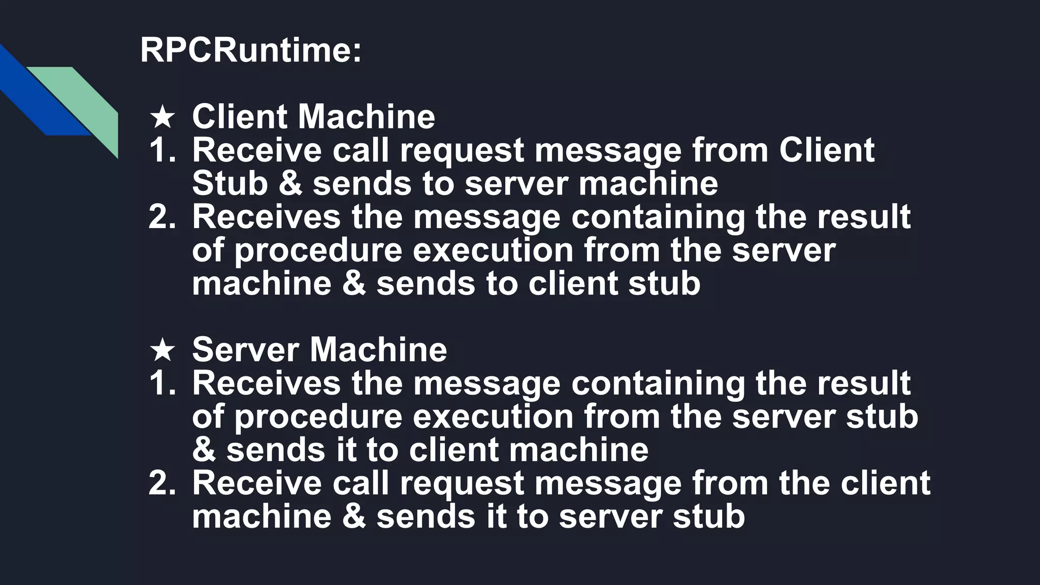RPCRuntime:
★ Client Machine
1. Receive call request message from Client
Stub & sends to server machine
2. Receives the message containing the result
of procedure execution from the server
machine & sends to client stub
★ Server Machine
1. Receives the message containing the result
of procedure execution from the server stub
& sends it to client machine
2. Receive call request message from the client
machine & sends it to server stub
 