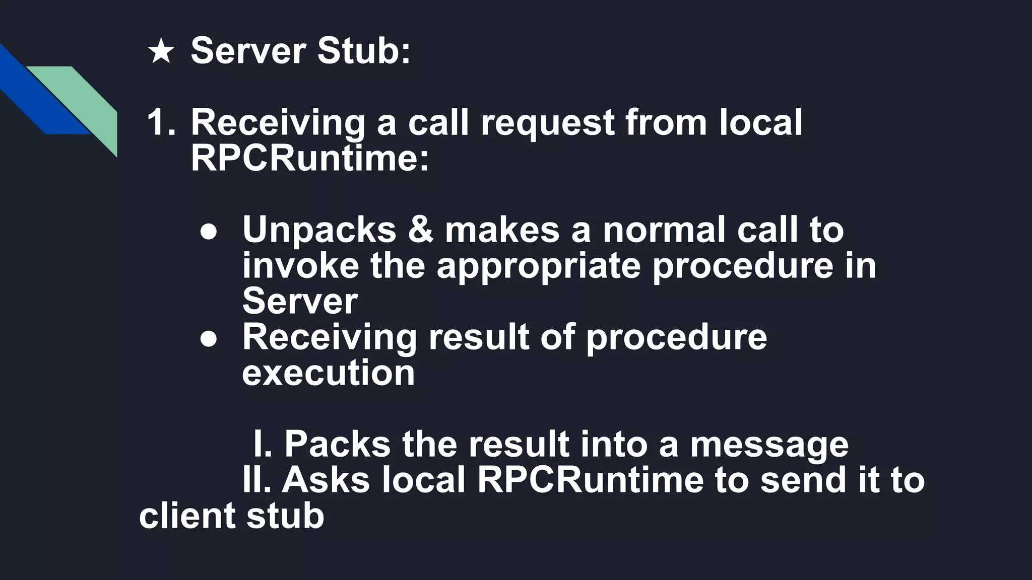 ★ Server Stub:
1. Receiving a call request from local
RPCRuntime:
● Unpacks & makes a normal call to
invoke the appropriate procedure in
Server
● Receiving result of procedure
execution
I. Packs the result into a message
II. Asks local RPCRuntime to send it to
client stub
 