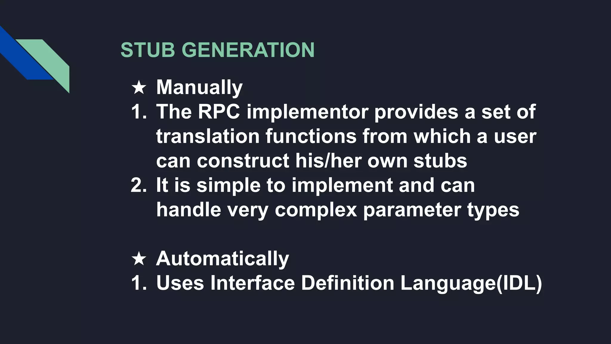 STUB GENERATION
★ Manually
1. The RPC implementor provides a set of
translation functions from which a user
can construct his/her own stubs
2. It is simple to implement and can
handle very complex parameter types
★ Automatically
1. Uses Interface Definition Language(IDL)
 