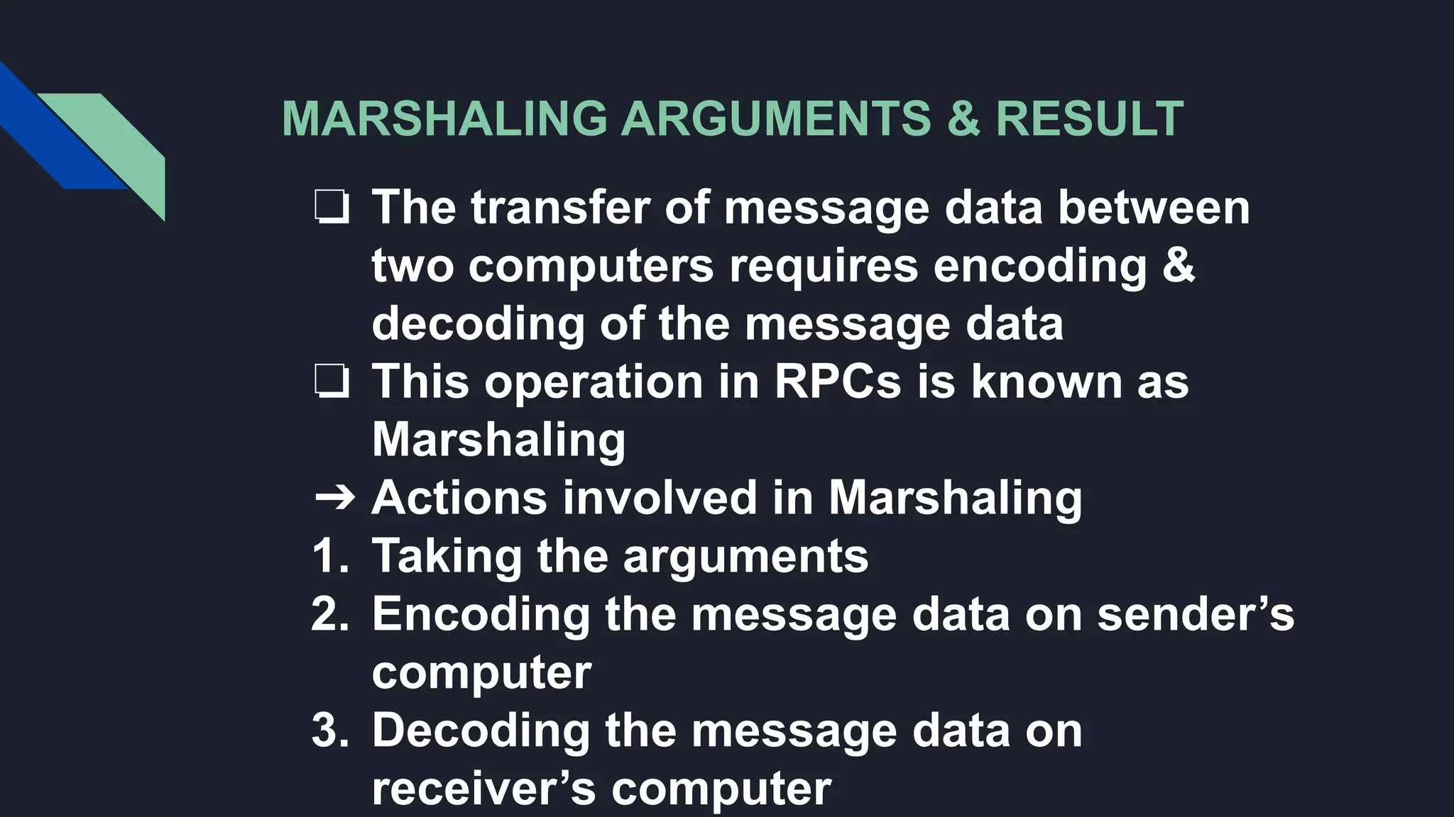 MARSHALING ARGUMENTS & RESULT
❏ The transfer of message data between
two computers requires encoding &
decoding of the message data
❏ This operation in RPCs is known as
Marshaling
➔ Actions involved in Marshaling
1. Taking the arguments
2. Encoding the message data on sender’s
computer
3. Decoding the message data on
receiver’s computer
 