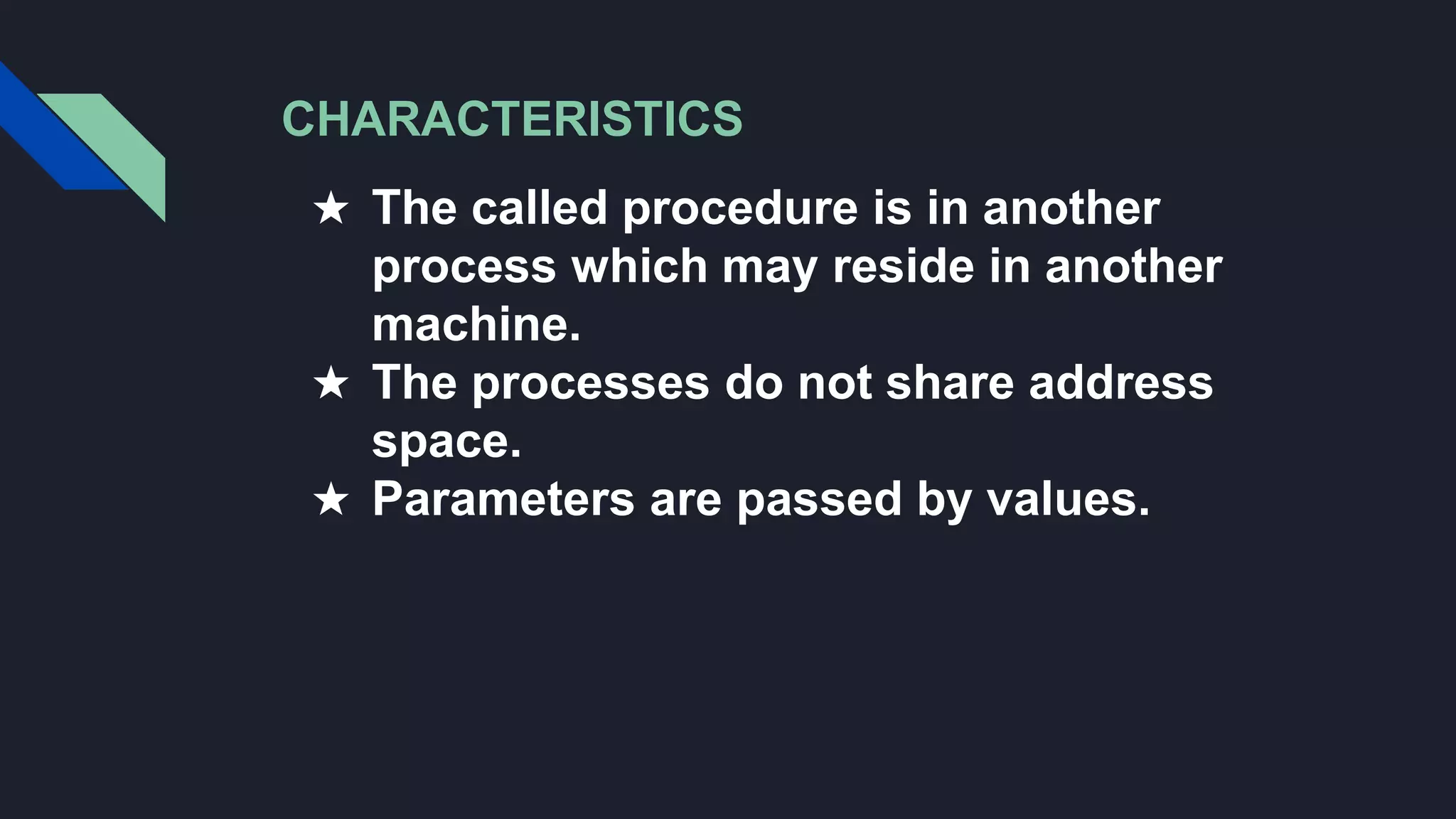 CHARACTERISTICS
★ The called procedure is in another
process which may reside in another
machine.
★ The processes do not share address
space.
★ Parameters are passed by values.
 